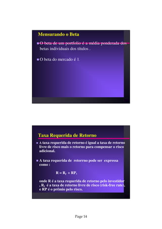Mensurando o Beta
O beta de um portfolio é a média ponderada dos
betas individuais dos títulos .

O beta do mercado é 1.




Taxa Requerida de Retorno
A taxa requerida de retorno é igual a taxa de retorno
livre de risco mais o retorno para compensar o risco
adicional.

A taxa requerida de retorrno pode ser expressa
como :

          R = Rf + RP,

onde R é a taxa requerida de retorno pelo investidor
, Rf é a taxa de retorno livre de risco (risk-free rate),
e RP é o prêmio pelo risco.




                       Page 14
 