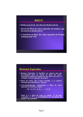 RISCO
     Efeitos prováveis dos Desvios Desfavoráveis
1.   Desvio do fluxo de caixa esperado, do projeto, seja
     favorável ou desfavorável
2.   A incerteza no fluxo de Caixa esperado do Projeto
     estimado pelo VPL




Retornos Esperados
     Retorno Esperado: O benefício ou retorno que um
     investimento gera na forma de fluxo de caixa.
     Expectativa futura de retorno de um ativo com risco, a
     exemplo, retorno esperado do projeto.
     Fluxo de Caixa, não o lucro contábil , é a variável
     relevante para mensurar o retorno.
     Convencionalmente, mensuramos o fluxo de caixa
     esperado da maneira a seguir :
            EX = X 1 P1 + X 2 P2 + . . . + X n Pn


     Onde Xi é o fluxo de caixa no estado ith de uma
     economia e o Pi é a probabilidade da ocorrência do
     estado ith da economia.




                            Page 3
 