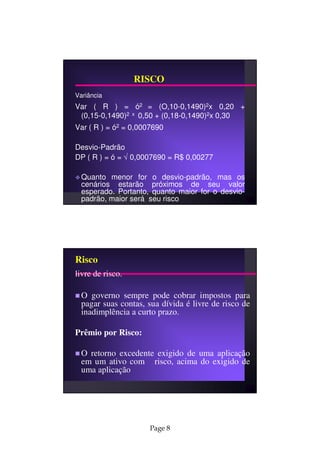 RISCO
Variância
Var ( R ) = ó2 = (O,10-0,1490)2x 0,20 +
 (0,15-0,1490)2 x 0,50 + (0,18-0,1490)2x 0,30
Var ( R ) = ó2 = 0,0007690

Desvio-Padrão
DP ( R ) = ó = √ 0,0007690 = R$ 0,00277

  Quanto menor for o desvio-padrão, mas os
  cenários estarão próximos de seu valor
  esperado. Portanto, quanto maior for o desvio-
  padrão, maior será seu risco




Risco
livre de risco.

  O governo sempre pode cobrar impostos para
  pagar suas contas, sua dívida é livre de risco de
  inadimplência a curto prazo.

Prêmio por Risco:

  O retorno excedente exigido de uma aplicação
  em um ativo com risco, acima do exigido de
  uma aplicação




                      Page 8
 