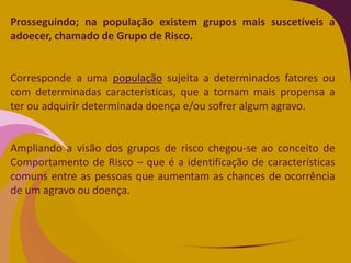 Prosseguindo; na população existem grupos mais suscetíveis a
adoecer, chamado de Grupo de Risco.
Corresponde a uma população sujeita a determinados fatores ou
com determinadas características, que a tornam mais propensa a
ter ou adquirir determinada doença e/ou sofrer algum agravo.
Ampliando a visão dos grupos de risco chegou-se ao conceito de
Comportamento de Risco – que é a identificação de características
comuns entre as pessoas que aumentam as chances de ocorrência
de um agravo ou doença.
 