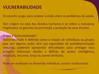 VULNERABILIDADE
O conceito surgiu para ampliar a visão sobre os problemas de saúde.
Tem origem na área dos direitos humanos e se refere a indivíduos
fragilizados na garantia da promoção e proteção de seus direitos.
O que é Vulnerabilidade?
Vulnerabilidade é definida como o estado de indivíduos ou grupos
que, por alguma razão, têm sua capacidade de autodeterminação
reduzida, podendo apresentar dificuldades para proteger seus
próprios interesses devido a déficits de poder, inteligência,
educação, recursos, força ou outros atributos.
Pode ser analisada na dimensão individual, social e institucional.
 