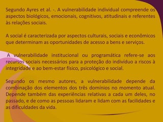 Segundo Ayres et al. -. A vulnerabilidade individual compreende os
aspectos biológicos, emocionais, cognitivos, atitudinais e referentes
às relações sociais.
A social é caracterizada por aspectos culturais, sociais e econômicos
que determinam as oportunidades de acesso a bens e serviços.
A vulnerabilidade institucional ou programática refere-se aos
recursos sociais necessários para a proteção do indivíduo a riscos à
integridade e ao bem-estar físico, psicológico e social.
Segundo os mesmo autores, a vulnerabilidade depende da
combinação dos elementos dos três domínios no momento atual.
Depende também das experiências relativas a cada um deles, no
passado, e de como as pessoas lidaram e lidam com as facilidades e
as dificuldades da vida.
 