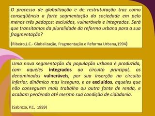 Uma nova segmentação da população urbana é produzida,
com aqueles integrados ao circuito principal, os
denominados vulneráveis, por sua inserção no circuito
inferior, dinâmico mas inseguro, e os excluídos, aqueles que
não conseguem mais trabalho ou outra fonte de renda, e
acabam perdendo até mesmo sua condição de cidadania.
(Sabroza, P.C, 1999)
O processo de globalização e de restruturação traz como
conseqüência a forte segmentação da sociedade em pelo
menos três pedaços: excluídos, vulneráveis e integrados. Será
que transitamos da pluralidade da reforma urbana para a sua
fragmentação?
(Ribeiro,L.C.- Globalização, Fragmentação e Reforma Urbana,1994)
 