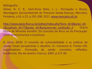 Bibliografia:
Aleixo, N. C. R., Sant´Anna Neto, J. L.: Percepção e Riscos,
Abordagem Socioambiental do Processo Saúde-Doença; Mercator,
Fortaleza, v.10, n.22, p.191-208, 2011. www.mercator.ufc.br.
http://www.epsjv.fiocruz.br/pdtsp/index.php?livro_id=6&area_id=
2&capitulo_id=77&autor_id=&arquivo=ver_conteudo_2: Grácia
Maria de Miranda Gondim; Do Conceito de Risco ao da Precaução:
entre determinismos e incertezas.
8. Ayres JRCM. O conceito de vulnerabilidade e as práticas de
saúde: novas perspectivas e desafios. In: Czeresnia D, Freitas CM,
organizadores. Promoção da saúde: conceitos, reflexões,
tendências. Rio de Janeiro: Fiocruz; 2003. p.117-39.
 