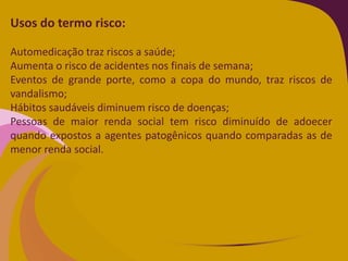 Usos do termo risco:
Automedicação traz riscos a saúde;
Aumenta o risco de acidentes nos finais de semana;
Eventos de grande porte, como a copa do mundo, traz riscos de
vandalismo;
Hábitos saudáveis diminuem risco de doenças;
Pessoas de maior renda social tem risco diminuído de adoecer
quando expostos a agentes patogênicos quando comparadas as de
menor renda social.
 