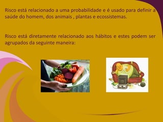 Risco está relacionado a uma probabilidade e é usado para definir a
saúde do homem, dos animais , plantas e ecossistemas.
Risco está diretamente relacionado aos hábitos e estes podem ser
agrupados da seguinte maneira:
 