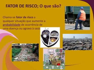 FATOR DE RISCO; O que são?
Chama-se fator de risco a
qualquer situação que aumente a
probabilidade de ocorrência de
uma doença ou agravo à saúde.
 