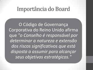 Importância do Board

     O Código de Governança
Corporativa do Reino Unido afirma
que "o Conselho é responsável por
determinar a natureza e extensão
 dos riscos significativos que está
 disposta a assumir para alcançar
   seus objetivos estratégicos."
 
