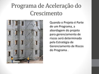 Programa de Aceleração do
      Crescimento
             Quando o Projeto é Parte
             de um Programa, a
             abordagem do projeto
             para gerenciamento de
             riscos será determinada
             pela Estratégia de
             Gerenciamento de Riscos
             do Programa .
 