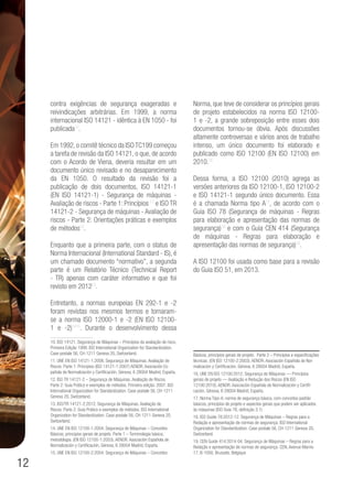 12
contra exigências de segurança exageradas e
reivindicações arbitrárias. Em 1999, a norma
internacional ISO 14121 - idêntica à EN 1050 - foi
publicada10
.
Em 1992,o comitê técnico da ISOTC199 começou
a tarefa de revisão da ISO 14121, o que, de acordo
com o Acordo de Viena, deveria resultar em um
documento único revisado e no desaparecimento
da EN 1050. O resultado da revisão foi a
publicação de dois documentos, ISO 14121-1
(EN ISO 14121-1) - Segurança de máquinas -
Avaliação de riscos - Parte 1: Princípios 11
e ISO TR
14121-2 - Segurança de máquinas - Avaliação de
riscos - Parte 2: Orientações práticas e exemplos
de métodos12
.
Enquanto que a primeira parte, com o status de
Norma Internacional (International Standard - IS), é
um chamado documento “normativo”, a segunda
parte é um Relatório Técnico (Technical Report
- TR) apenas com caráter informativo e que foi
revisto em 201213
.
Entretanto, a normas europeias EN 292-1 e -2
foram revistas nos mesmos termos e tornaram-
se a norma ISO 12000-1 e -2 (EN ISO 12100-
1 e -2)1415
. Durante o desenvolvimento dessa
10. ISO 14121. Segurança de Máquinas – Princípios da avaliação de risco.
Primeira Edição 1999. ISO International Organization for Standardization.
Case postale 56, CH-1211 Geneva 20, Switzerland.
11. UNE EN ISO 14121-1:2008. Segurança de Máquinas. Avaliação de
Riscos. Parte 1: Principios (ISO 14121-1:2007) AENOR. Asociación Es-
pañola de Normalización y Certificación, Génova, 6 28004 Madrid, España.
12. ISO TR 14121-2 – Segurança de Máquinas. Avaliação de Riscos.
Parte 2: Guia Prático e exemplos de métodos. Primeira edição: 2007. ISO
International Organization for Standardization. Case postale 56, CH-1211
Geneva 20, Switzerland.
13. ISO/TR 14121-2:2012. Segurança de Máquinas. Avaliação de
Riscos. Parte 2: Guia Prático e exemplos de métodos. ISO International
Organization for Standardization. Case postale 56, CH-1211 Geneva 20,
Switzerland.
14. UNE EN ISO 12100-1:2004. Segurança de Máquinas – Conceitos
Básicos, principios gerais de projeto. Parte 1 – Terminologia básica,
metodologia. (EN ISO 12100-1:2003). AENOR. Asociación Española de
Normalización y Certificación, Génova, 6 28004 Madrid, España.
15. UNE EN ISO 12100-2:2004. Segurança de Máquinas – Conceitos
Norma, que teve de considerar os princípios gerais
de projeto estabelecidos na norma ISO 12100-
1 e -2, a grande sobreposição entre esses dois
documentos tornou-se óbvia. Após discussões
altamente controversas e vários anos de trabalho
intenso, um único documento foi elaborado e
publicado como ISO 12100 (EN ISO 12100) em
2010.16
Dessa forma, a ISO 12100 (2010) agrega as
versões anteriores da ISO 12100-1, ISO 12100-2
e ISO 14121-1 segundo único documento. Essa
é a chamada Norma tipo A17
, de acordo com o
Guia ISO 78 (Segurança de máquinas - Regras
para elaboração e apresentação das normas de
segurança)18
e com o Guia CEN 414 (Segurança
de máquinas - Regras para elaboração e
apresentação das normas de segurança)19
.
A ISO 12100 foi usada como base para a revisão
do Guia ISO 51, em 2013.
Básicos, principios gerais de projeto. Parte 2 – Princípios e especificações
técnicas. (EN ISO 12100-2:2003). AENOR. Asociación Española de Nor-
malización y Certificación, Génova, 6 28004 Madrid, España.
16. UNE EN ISO 12100:2012, Segurança de Máquinas — Princípios
gerais de projeto — Avaliação e Redução dos Riscos (EN ISO
12100:2010). AENOR. Asociación Española de Normalización y Certifi-
cación, Génova, 6 28004 Madrid, España.
17. Norma Tipo-A: norma de segurança básica, com conceitos padrão
básicos, princípios de projeto e aspectos gerais que podem ser aplicados
às máquinas (ISO Guia 78, definição 3.1)
18. ISO Guide 78:2012-12. Segurança de Máquinas – Regras para a
Redação e apresentação de normas de segurança. ISO International
Organization for Standardization. Case postale 56, CH-1211 Geneva 20,
Switzerland.
19. CEN Guide 414:2014-04. Segurança de Máquinas – Regras para a
Redação e apresentação de normas de segurança. CEN, Avenue Marnix
17, B-1000, Brussels. Belgique
 