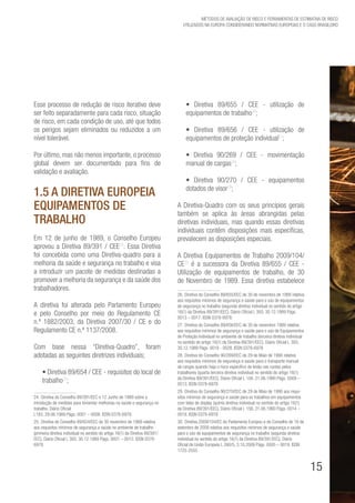 15
Métodos de avaliação de risco e Ferramentas de estimativa de risco
utilizados na Europa considerando Normativas Europeias e o caso brasileiro
Esse processo de redução de risco iterativo deve
ser feito separadamente para cada risco, situação
de risco, em cada condição de uso, até que todos
os perigos sejam eliminados ou reduzidos a um
nível tolerável.
Por último, mas não menos importante, o processo
global devem ser documentado para fins de
validação e avaliação.
1.5 A Diretiva Europeia
Equipamentos de
Trabalho
Em 12 de junho de 1989, o Conselho Europeu
aprovou a Diretiva 89/391 / CEE24
. Essa Diretiva
foi concebida como uma Diretiva-quadro para a
melhoria da saúde e segurança no trabalho e visa
a introduzir um pacote de medidas destinadas a
promover a melhoria da segurança e da saúde dos
trabalhadores.
A diretiva foi alterada pelo Parlamento Europeu
e pelo Conselho por meio do Regulamento CE
n.º 1882/2003, da Diretiva 2007/30 / CE e do
Regulamento CE n.º 1137/2008.
Com base nessa “Diretiva-Quadro”, foram
adotadas as seguintes diretrizes individuais;
• Diretiva 89/654 / CEE - requisitos do local de
trabalho25
;
24. Diretiva do Conselho 89/391/EEC e 12 Junho de 1989 sobre a
introdução de medidas para fomentar melhorias na saúde e segurança no
trabalho. Diário Oficial
L183, 29.06.1989 Págs. 0001 – 0008. ISSN 0378-6978.
25. Diretiva do Conselho 89/654/EEC de 30 novembro de 1989 relativa
aos requisitos mínimos de segurança e saúde no ambiente de trabalho
(primeira diretiva individual no sentido do artigo 16(1) da Diretiva 89/391/
EEC). Diário Oficial L 393, 30.12.1989 Págs. 0001 – 0012. ISSN 0378-
6978.
• Diretiva 89/655 / CEE - utilização de
equipamentos de trabalho26
;
• Diretiva 89/656 / CEE - utilização de
equipamentos de proteção individual27
;
• Diretiva 90/269 / CEE - movimentação
manual de cargas28
;
• Diretiva 90/270 / CEE - equipamentos
dotados de visor29
;
A Diretiva-Quadro com os seus princípios gerais
também se aplica às áreas abrangidas pelas
diretivas individuais, mas quando essas diretivas
individuais contêm disposições mais específicas,
prevalecem as disposições especiais.
A Diretiva Equipamentos de Trabalho 2009/104/
CE30
é a sucessora da Diretiva 89/655 / CEE -
Utilização de equipamentos de trabalho, de 30
de Novembro de 1989. Essa diretiva estabelece
26. Diretiva do Conselho 89/655/EEC de 30 de novembro de 1989 relativa
aos requisitos mínimos de segurança e saúde para o uso de equipamentos
de segurança no trabalho (segunda diretiva individual no sentido do artigo
16(1) da Diretiva 89/391/EEC). Diário Oficial L 393, 30.12.1989 Págs.
0013 – 0017. ISSN 0378-6978.
27. Diretiva do Conselho 89/656/EEC de 30 de novembro 1989 relativa
aos requisitos mínimos de segurança e saúde para o uso de Equipamentos
de Proteção Individual no ambiente de trabalho (terceira diretiva individual
no sentido do artigo 16(1) da Diretiva 89/391/EEC). Diário Oficial L 393,
30.12.1989 Págs. 0018 - 0028. ISSN 0378-6978
28. Diretiva do Conselho 90/269/EEC de 29 de Maio de 1990 relativa
aos requisitos mínimos de segurança e saúde para o transporte manual
de cargas quando haja o risco específico de lesão nas costas pelos
trabalhores (quarta terceira diretiva individual no sentido do artigo 16(1)
da Diretiva 89/391/EEC). Diário Oficial L 156, 21.06.1990 Págs. 0009 –
0013. ISSN 0378-6978
29. Diretiva do Conselho 90/270/EEC de 29 de Maio de 1990 aos requi-
sitos mínimos de segurança e saúde para os trabalhos em equipamentos
com telas de display (quinta diretiva individual no sentido do artigo 16(1)
da Diretiva 89/391/EEC). Diário Oficial L 156, 21.06.1990 Págs. 0014 –
0018. ISSN 0378-6978
30. Diretiva 2009/104/EC do Parlamento Europeu e do Conselho de 16 de
setembro de 2009 relativa aos requisitos mínimos de segurança e saúde
para o uso de equipamentos de segurança no trabalho (segunda diretiva
individual no sentido do artigo 16(1) da Diretiva 89/391/EEC). Diário
Oficial da União Europeia L 260/5, 3.10.2009 Págs. 0005 – 0019. ISSN
1725-2555
 