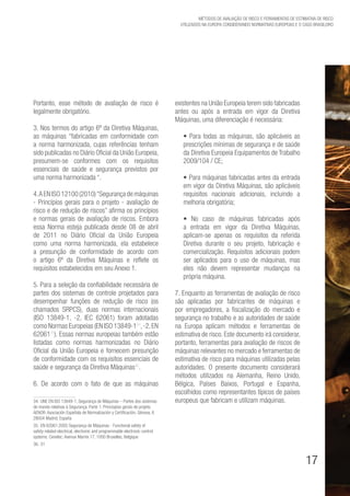 17
Métodos de avaliação de risco e Ferramentas de estimativa de risco
utilizados na Europa considerando Normativas Europeias e o caso brasileiro
Portanto, esse método de avaliação de risco é
legalmente obrigatório.
3. Nos termos do artigo 6º da Diretiva Máquinas,
as máquinas “fabricadas em conformidade com
a norma harmonizada, cujas referências tenham
sido publicadas no Diário Oficial da União Europeia,
presumem-se conformes com os requisitos
essenciais de saúde e segurança previstos por
uma norma harmonizada “.
4.AENISO12100(2010)“Segurançademáquinas
- Princípios gerais para o projeto - avaliação de
risco e de redução de riscos” afirma os princípios
e normas gerais de avaliação de riscos. Embora
essa Norma esteja publicada desde 08 de abril
de 2011 no Diário Oficial da União Europeia
como uma norma harmonizada, ela estabelece
a presunção de conformidade de acordo com
o artigo 6º da Diretiva Máquinas e reflete os
requisitos estabelecidos em seu Anexo 1.
5. Para a seleção da confiabilidade necessária de
partes dos sistemas de controle projetados para
desempenhar funções de redução de risco (os
chamados SRPCS), duas normas internacionais
(ISO 13849-1, -2, IEC 62061) foram adotadas
como Normas Europeias (EN ISO 13849-134
,-2,EN
6206135
). Essas normas europeias também estão
listadas como normas harmonizadas no Diário
Oficial da União Europeia e fornecem presunção
de conformidade com os requisitos essenciais de
saúde e segurança da Diretiva Máquinas36
.
6. De acordo com o fato de que as máquinas
34. UNE EN ISO 13849-1, Segurança de Máquinas – Partes dos sistemas
de mando relativas à Segurança. Parte 1: Princíopios gerais de projeto.
AENOR. Asociación Española de Normalización y Certificación, Génova, 6
28004 Madrid, España
35. EN 62061:2005 Segurança de Máquinas - Functional safety of
safety-related electrical, electronic and programmable electronic control
systems. Cenelec: Avenue Marnix 17, 1000 Bruxelles, Belgique
36.  31
existentes na União Europeia terem sido fabricadas
antes ou após a entrada em vigor da Diretiva
Máquinas, uma diferenciação é necessária:
• Para todas as máquinas, são aplicáveis as
prescrições mínimas de segurança e de saúde
da Diretiva Europeia Equipamentos de Trabalho
2009/104 / CE;
• Para máquinas fabricadas antes da entrada
em vigor da Diretiva Máquinas, são aplicáveis
requisitos nacionais adicionais, incluindo a
melhoria obrigatória;
• No caso de máquinas fabricadas após
a entrada em vigor da Diretiva Máquinas,
aplicam-se apenas os requisitos da referida
Diretiva durante o seu projeto, fabricação e
comercialização. Requisitos adicionais podem
ser aplicados para o uso de máquinas, mas
eles não devem representar mudanças na
própria máquina.
7. Enquanto as ferramentas de avaliação de risco
são aplicadas por fabricantes de máquinas e
por empregadores, a fiscalização do mercado e
segurança no trabalho e as autoridades de saúde
na Europa aplicam métodos e ferramentas de
estimativa de risco. Este documento irá considerar,
portanto, ferramentas para avaliação de riscos de
máquinas relevantes no mercado e ferramentas de
estimativa de risco para máquinas utilizadas pelas
autoridades. O presente documento considerará
métodos utilizados na Alemanha, Reino Unido,
Bélgica, Países Baixos, Portugal e Espanha,
escolhidos como representantes típicos de países
europeus que fabricam e utilizam máquinas.
 