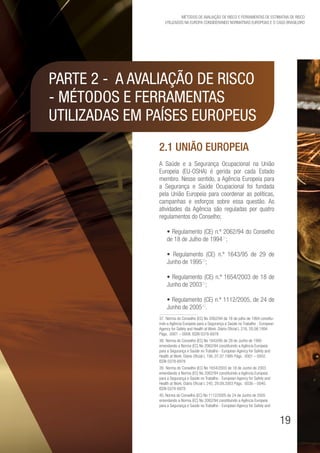 19
Métodos de avaliação de risco e Ferramentas de estimativa de risco
utilizados na Europa considerando Normativas Europeias e o caso brasileiro
Parte 2 - A avaliação de risco
- métodos e ferramentas
utilizadas em países europeus
2.1 União Europeia
A Saúde e a Segurança Ocupacional na União
Europeia (EU-OSHA) é gerida por cada Estado
membro. Nesse sentido, a Agência Europeia para
a Segurança e Saúde Ocupacional foi fundada
pela União Europeia para coordenar as políticas,
campanhas e esforços sobre essa questão. As
atividades da Agência são reguladas por quatro
regulamentos do Conselho;
• Regulamento (CE) n.º 2062/94 do Conselho
de 18 de Julho de 199437
;
• Regulamento (CE) n.º 1643/95 de 29 de
Junho de 199538
;
• Regulamento (CE) n.º 1654/2003 de 18 de
Junho de 200339
;
• Regulamento (CE) n.º 1112/2005, de 24 de
Junho de 200540
.
37. Norma do Conselho (EC) No 2062/94 de 18 de julho de 1994 constitu-
indo a Agência Europeia para a Segurança e Saúde no Trabalho - European
Agency for Safety and Health at Work. Diário Oficial L 216, 20.08.1994
Págs. 0001 – 0008. ISSN 0378-6978
38. Norma do Conselho (EC) No 1643/95 de 29 de Junho de 1995
emendando a Norma (EC) No 2062/94 constituindo a Agência Europeia
para a Segurança e Saúde no Trabalho - European Agency for Safety and
Health at Work. Diário Oficial L 156, 07.07.1995 Págs. 0001 – 0002.
ISSN 0378-6978
39. Norma do Conselho (EC) No 1654/2003 de 18 de Junho de 2003
emendando a Norma (EC) No 2062/94 constituindo a Agência Europeia
para a Segurança e Saúde no Trabalho - European Agency for Safety and
Health at Work. Diário Oficial L 245, 29.09.2003 Págs. 0038 – 0040.
ISSN 0378-6978
40. Norma do Conselho (EC) No 1112/2005 de 24 de Junho de 2005
emendando a Norma (EC) No 2062/94 constituindo a Agência Europeia
para a Segurança e Saúde no Trabalho - European Agency for Safety and
 