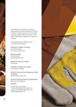 2
Esta publicação foi produzida no âmbito da
cooperação técnica entre Ministério do Trabalho e
Emprego e a União Europeia por meio do projeto
“Apoio aos Diálogos Setoriais UE-Brasil”, com o
apoio do Ministério do Planejamento, Orçamento
e Gestão
As seguintes pessoas colaboraram para
realização desta publicação:
Ministério do Trabalho e Emprego
Aida Cristina Becker
Eva Patrícia Gonçalo Pires
Peritos do projeto
Otto Görnemann
João Batista Beck Pinto
Ministro do Trabalho e Emprego
Manoel Dias
Secretário de Inspeção do Trabalho
Paulo Sérgio de Almeida
Diretor do Departamento de Segurança e Saúde
no Trabalho
Rinaldo Marinho Costa Lima
Assessor Especial para Assuntos Internacionais
Mário dos Santos Barbosa
Contato
Direção Nacional do Projeto
+ 55 61 2020.8527/1823/1704/1712
dialogos.setoriais@planejamento.gov.br
www.dialogossetoriais.org
 