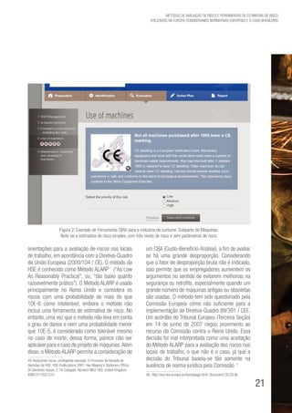 21
Métodos de avaliação de risco e Ferramentas de estimativa de risco
utilizados na Europa considerando Normativas Europeias e o caso brasileiro
orientações para a avaliação de riscos nos locais
de trabalho, em acordância com a Diretiva-Quadro
da União Europeia (2009/104 / CE). O método da
HSE é conhecido como Método ALARP45
(“As Low
As Reasonably Practical”, ou, “tão baixo quanto
razoavelmente prático”). O Método ALARP é usado
principalmente no Reino Unido e considera os
riscos com uma probabilidade de mais do que
10E-6 como intolerável, embora o método não
inclua uma ferramenta de estimativa de risco. No
entanto, uma vez que o método não leva em conta
o grau de danos e nem uma probabilidade menor
que 10E-5, é considerado como tolerável mesmo
no caso de morte; dessa forma, parece não ser
aplicável para o caso de projeto de máquinas.Além
disso, o Método ALARP permite a consideração de
45. Reduzindo riscos, protegendo pessoas. O Processo de tomada de
decisões da HSE. HSE Publications 2001. Her Majesty’s Stationery Office,
St Clements House, 2-16 Colegate, Norwich NR3 1BQ. United Kingdom.
ISBN 0717621510
um CBA (Custo-Benefício-Análise), a fim de avaliar
se há uma grande desproporção. Considerando
que o fator de desproporção bruta não é indicado,
isso permite que os empregadores aumentem os
argumentos no sentido de evitarem melhorias na
segurança ou retrofits, especialmente quando um
grande número de máquinas antigas ou obsoletas
são usadas. O método tem sido questionado pela
Comissão Europeia como não suficiente para a
implementação da Diretiva-Quadro 89/391 / CEE.
Um acórdão do Tribunal Europeu (Terceira Seção)
em 14 de junho de 2007 negou provimento ao
recurso da Comissão contra o Reino Unido. Essa
decisão foi mal interpretada como uma aceitação
do Método ALARP para a avaliação dos riscos nos
locais de trabalho, o que não é o caso, já que a
decisão do Tribunal baseia-se tão somente na
ausência de norma jurídica pela Comissão.46
46. http://eur-lex.europa.eu/homepage.html. Document CELEX Nr.
Figura 2: Exemplo de Ferramenta OiRA para a indústria de curtume. Subparte de Máquinas.
Note-se a estimativa de risco simples, com três níveis de risco e sem parâmetros de risco.
 