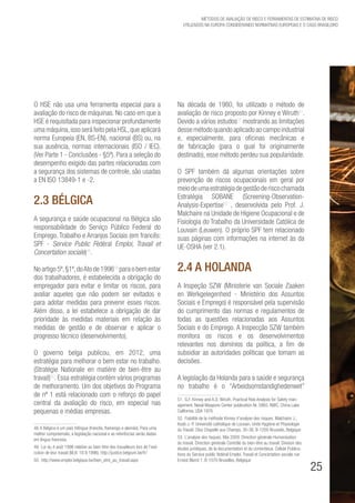 25
Métodos de avaliação de risco e Ferramentas de estimativa de risco
utilizados na Europa considerando Normativas Europeias e o caso brasileiro
O HSE não usa uma ferramenta especial para a
avaliação do risco de máquinas. No caso em que a
HSE é requisitada para inspecionar profundamente
uma máquina,isso será feito pela HSL,que aplicará
norma Europeia (EN, BS-EN), nacional (BS) ou, na
sua ausência, normas internacionais (ISO / IEC).
(Ver Parte 1 - Conclusões - §5º). Para a seleção do
desempenho exigido das partes relacionadas com
a segurança dos sistemas de controle, são usadas
a EN ISO 13849-1 e -2.
2.3 Bélgica
A segurança e saúde ocupacional na Bélgica são
responsabilidade do Serviço Público Federal do
Emprego, Trabalho e Arranjos Sociais (em francês:
SPF - Service Public Fédéral Emploi, Travail et
Concertation sociale)48
.
No artigo 5º,§1º,doAto de 199649
para o bem estar
dos trabalhadores, é estabelecida a obrigação do
empregador para evitar e limitar os riscos, para
avaliar aqueles que não podem ser evitados e
para adotar medidas para prevenir esses riscos.
Além disso, a lei estabelece a obrigação de dar
prioridade às medidas materiais em relação às
medidas de gestão e de observar e aplicar o
progresso técnico (desenvolvimento).
O governo belga publicou, em 2012, uma
estratégia para melhorar o bem estar no trabalho.
(Stratégie Nationale en matière de bien-être au
travail)50
. Essa estratégia contém vários programas
de melhoramento. Um dos objetivos do Programa
de nº 1 está relacionado com o reforço do papel
central da avaliação do risco, em especial nas
pequenas e médias empresas.
48. A Bélgica é um país trilíngue (francês, flamengo e alemão). Para uma
melhor compreensão, a legislação nacional e as referências serão dadas
em língua francesa.
49. Loi du 4 août 1996 relative au bien-être des travailleurs lors de l’exé-
cution de leur travail (M.B. 18.9.1996). http://justice.belgium.be/fr/
50.  http://www.emploi.belgique.be/bien_etre_au_travail.aspx
Na década de 1980, foi utilizado o método de
avaliação de risco proposto por Kinney e Wiruth51
.
Devido a vários estudos52
mostrando as limitações
desse método quando aplicado ao campo industrial
e, especialmente, para oficinas mecânicas e
de fabricação (para o qual foi originalmente
destinado), esse método perdeu sua popularidade.
O SPF também dá algumas orientações sobre
prevenção de riscos ocupacionais em geral por
meiodeumaestratégiadegestãoderiscochamada
Estratégia SOBANE (Screening-Observation-
Analysis-Expertise53
, desenvolvida pelo Prof. J.
Malchaire na Unidade de Higiene Ocupacional e de
Fisiologia do Trabalho da Universidade Católica de
Louvain (Leuwen). O próprio SPF tem relacionado
suas páginas com informações na internet às da
UE-OSHA (ver 2.1).
2.4 A Holanda
A Inspeção SZW (Ministerie van Sociale Zaaken
en Werkgelegenheid - Ministério dos Assuntos
Sociais e Emprego) é responsável pela supervisão
do cumprimento das normas e regulamentos de
todas as questões relacionadas aos Assuntos
Sociais e do Emprego. A Inspecção SZW também
monitora os riscos e os desenvolvimentos
relevantes nos domínios da política, a fim de
subsidiar as autoridades políticas que tomam as
decisões.
A legislação da Holanda para a saúde e segurança
no trabalho é o “Arbeidsomstandighedenwet”
51. G.F. Kinney and A.D. Wiruth. Practical Risk Analysis for Safety man-
agement. Naval Weapons Center publication Nr. 5865. NWC, China Lake
California. USA 1976
52. Fiabilité de la méthode Kinney d’analyse des risques. Malchaire J.,
Koob J.-P. Université catholique de Louvain. Unité Hygiène et Physiologie
du Travail. Clos Chapelle aux Champs, 30-38, B-1200 Brussels, Belgique
53. L’analyse des risques. Mai 2009. Direction générale Humanisation
du travail. Direction générale Contrôle du bien-être au travail. Division des
études juridiques, de la documentation et du contentieux. Cellule Publica-
tions du Service public fédéral Emploi, Travail et Concertation sociale rue
Ernest Blerot 1. B-1070 Bruxelles, Belgique
 