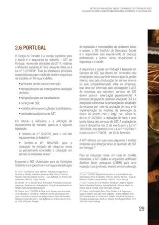 29
Métodos de avaliação de risco e Ferramentas de estimativa de risco
utilizados na Europa considerando Normativas Europeias e o caso brasileiro
2.6 Portugal
O Código do Trabalho é o escopo legislativo para
a saúde e a segurança no trabalho – SST de
Portugal. Houve sete alterações até 2014, relativas
a diferentes aspectos. O mais relevante refere-se à
Lei n.º 102/200967
. Essa Lei estabelece princípios
essenciais para a promoção da saúde e segurança
no trabalho em Portugal e define;
• princípios gerais para a prevenção;
• obrigações para os empregadores (avaliação
de risco);
• obrigações para os trabalhadores;
• serviços de SST;
• modelos de representação dos trabalhadores;
• atividades obrigatórias de SST.
Em relação a máquinas e à utilização de
equipamentos de trabalho, aplica-se a seguinte
legislação:
• Decreto-Lei n.º 50/2005, para o uso dos
equipamentos de trabalho68
.
• Decreto-Lei n.º 103/2008, para a
colocação no mercado de máquinas novas
ou parcialmente concluídas e colocação em
serviço de máquinas novas69
.
Enquanto a ACT (Autoridade para as Condições
Trabalho)éoórgãooficialencarregadodaaplicação
67. Lei n.º 102/2009, de 10 de Setembro. Promoção da segurança e
da saúde no trabalho, incluindo a prevenção. https://dre.pt/. Diário da
República Eletrónico. Impresa Nacional – Casa da Moeda. Av. António José
de Almeida, 1000-042 Lisboa. Portugal.
68. Decreto-Lei n.o 50/2005 de 25 de Fevereiro. Prescrições mínimas de
segurança e de saúde dos trabalhadores na utilização de equipamentos de
trabalho. Diário da República Eletrónico.
69. Decreto-Lei n.º 103/2008 de 24 de junho. Regras a que deve obede-
cer a colocação no mercado e a entrada em serviço das máquinas bem
como a colocação no mercado das quase máquinas. Diário da República
Eletrónico. Impresa Nacional – Casa da Moeda. Av. António José de Almei-
da, 1000-042 Lisboa. Portugal
da legislação e investigações de acidentes fatais
e graves, o ISS (Instituto de Segurança Social)
é o responsável pelo levantamento de doenças
profissionais e outros danos ocupacionais à
segurança e à saúde.
A segurança e saúde em Portugal é baseada em
Serviços de SST, que devem ser fornecidos pelo
empregador,seja a partir de estruturação de gestão
interna, seja pela contratação de serviço externo
ou pelo compartilhamento entre as empresas.
Isso deve ser informado pelo empregador à ACT.
As empresas que oferecem serviços de SST
devem possuir autorização governamental. A
principal obrigação de qualquer serviço de SST é a
integração transversal da prevenção nas atividades
da empresa por meio da avaliação de risco e da
implementação de medidas de prevenção de
riscos. De acordo com o artigo 240, alínea “b,
da Lei nº 35/2004, a avaliação de risco é uma
tarefa básica dos serviços de SST. A avaliação de
risco é obrigatória não só de acordo com a Lei n.º
102/2009, mas também com a Lei n.º 35/200470
e com a Lei n.º 7/200971
, de 12 de fevereiro.
A ACT oferece um guia para pequenas e médias
empresas que abrange todas as questões de SST
em Portugal.72
Para as máquinas novas, em caso de dúvidas
relevantes, a ACT pedirá ao organismo notificado
(Notified Body) português (CATIM) para uma
inspeção mais profunda, levando em consideração
70. Lei n.º 35/2004. Regulamento do exercício da actividade de segu-
rança privada. Diário da República Eletrónico. Impresa Nacional – Casa da
Moeda. Av. António José de Almeida, 1000-042 Lisboa. Portugal
71. Lei n.º 7/2009, de 12 de Fevereiro. Revisão do Código do Trabalho.
Diário da República Eletrónico. Impresa Nacional – Casa da Moeda. Av.
António José de Almeida, 1000-042 Lisboa. Portugal
72. Freitas, Luís Conceição, Telma Costa Cordeiro et al. Segurança e
saúde do trabalho: guia para micro, pequenas e médias empresas 2013.
ACT, Autoridade para as Condições do Trabalho. Direção de Serviços de
Promoção da Segurança e Saúde no Trabalho. Avenida Casal Ribeiro, 18-A
1000-092 Lisboa. Portugal
 