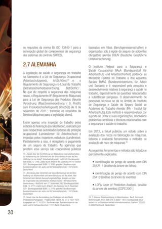 30
os requisitos da norma EN ISO 13849-1 para a
concepção global de componentes de segurança
dos sistemas de controle (SRPCS).
2.7 Alemanha
A legislação de saúde e segurança no trabalho
na Alemanha é a Lei de Segurança Ocupacional
(Arbeitsschutzgesetz, ArbSchGes.)73
e o
Regulamento de Segurança no Local de Trabalho
(Betriebssicherheitsverordnung, BetrSichV.)74
.
No que diz respeito à segurança das máquinas
novas, o Regulamento 9º (Regulamento Máquinas)
para a Lei de Segurança dos Produtos (Neunte
Verordnung (Maschinenverordnung / 9. ProdV.)
zum Produktsicherheitsgesetz (ProdSG)) de 8 de
novembro de 201175
transpõe os requisitos da
Diretiva Máquinas para a legislação alemã.
Existe apenas uma inspeção do trabalho pelos
estados da federação (Bundesländer),realizada por
suas respectivas autoridades federais de proteção
ocupacional (Landesämter für Arbeitsschutz) e
impostas pelos inspetores estaduais (Landkreise).
Paralelamente a isso, é obrigatório o pagamento
de um seguro de trabalho. As agências que
prestam esse serviço são cooperativas públicas
73. „Gesetz über die Durchführung von Maßnahmen des Arbeitsschutzes
zur Verbesserung der Sicherheit und des Gesundheitsschutzes der Bes-
chäftigten bei der Arbeit“ (Arbeitsschutzgesetz - ArbSchG). Bundesgesetz-
blatt BGBl. I S. 1246). Zuletzt durch Artikel 8 des Gesetzes vom 19 Oktober
2013 (Bundesgesetzblatt BGBl. I S. 3836) geändert. Bundesanzeiger.
Bundesministerium der Justiz und für Verbraucherschutz. 11015 Berlin.
Deutschland
74. „Verordnung über Sicherheit und Gesundheitsschutz bei der Bere-
itstellung von Arbeitsmitteln und deren Benutzung bei der Arbeit, über
Sicherheit beim Betrieb überwachungsbedürftiger Anlagen und über
die Organisation des betrieblichen Arbeitsschutzes.“ Betriebssicherhe-
itsverordnung – BetrSichV vom 27. September 2002 (Bundesgesetzblatt
BGBl. I S. 3777). Zuletzt durch Artikel 5 des Gesetzes vom 8. November
2011 (Bundesgesetzblatt BGBl. I S. 2178) geändert. Bundesanzeiger.
Bundesministerium der Justiz und für Verbraucherschutz. 11015 Berlin.
Deutschland
75. Gesetz über die Bereitstellung von Produkten auf dem Markt
(Produktsicherheitsgesetz - ProdSG) BGBl. I 2014, Nr. 47, S. 1601-1624,
ausgegeben am 17.10.2014. Bundesanzeiger. Bundesministerium der
Justiz und für Verbraucherschutz. 11015 Berlin. Deutschland.
baseadas em filiais (Berufsgenossenschaften) e
organizadas sob a égide do seguro de acidentes
obrigatório alemão DGUV (Deutsche Gesetzliche
Unfallversicherung).
O Instituto Federal para a Segurança e
Saúde Ocupacional BAuA (Bundesanstalt für
Arbeitsschutz und Arbeitssicherheit) pertence ao
Ministério Federal do Trabalho e dos Assuntos
Sociais BMAS (Bundesministeriums für Arbeit
und Soziales) e é responsável pela pesquisa e
desenvolvimento relativos à segurança e saúde no
trabalho, especialmente às questões relacionadas
a substâncias perigosas. O desenvolvimento de
pesquisas técnicas se dá no âmbito do Instituto
de Segurança e Saúde do Seguro Social de
Acidentes do Trabalho Alemão (IFA - Institut für
Arbeitsschutz). Este instituto é responsável por dar
suporte ao DGUV e suas organizações, resolvendo
problemas científicos e técnicos relacionados com
a segurança e saúde no trabalho.
Em 2012, a BAuA publicou um estudo sobre a
avaliação dos riscos na fabricação de máquinas,
listando e avaliando ferramentas e métodos de
avaliação de risco de máquinas.76
As seguintes ferramentas e métodos são listados e
parcialmente explicados:
• identificação de perigo de acordo com DIN
25424-1 (análise da árvore de falhas)
• identificação de perigo de acordo com DIN
25419 (análise da árvore de eventos)
• LOPA Layer of Protection Analysis, (análise
da árvore de eventos) [CCPS 2001]
76. T. Mössner. Risikobeurteilung im Maschinenbau. BauA, Dortmund/
Berlin/Dresden 2012. ISBN 978-3-88261-145-8. Bundesanstalt für Ar-
beitsschutz und Arbeitssicherheit Informationszentrum. Postfach 170202.
D-44061 Dortmund. Deutschland
 