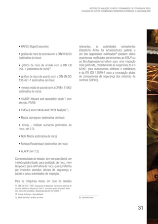 31
Métodos de avaliação de risco e Ferramentas de estimativa de risco
utilizados na Europa considerando Normativas Europeias e o caso brasileiro
• RAPEX (Rapid Executive)
• gráfico de risco de acordo com a DIN V19250
(estimativa de risco)
• gráfico de risco de acordo com a DIN EN
954-1 (estimativa de risco)77
• gráfico de risco de acordo com a DIN EN ISO
138.491-1 (estimativa de risco)
• método misto de acordo com a DIN EN 61062
(estimativa de risco)
• HAZOP (Hazard and operability study78
) (em
alemão, PAAG)
• FMEA (Failure Mode And Effect Analysis79
)
• Raafat nomogram (estimativa de risco)
• Kinney - método numérico (estimativa de
risco, ver 2.3)
• Nohl Matrix (estimativa de risco)
• Método Reudenbach (estimativa de risco)
• ALARP (ver 2.2)
Como resultado do estudo, tem-se que não há um
método padronizado para avaliação de risco, nem
tampouco para estimativa de risco, que é preferida
por institutos alemães oficiais de segurança e
saúde e pelas autoridades de inspeção.
Para as máquinas novas, em caso de dúvidas
77. UNE EN 954-1:1997. Segurança de Máquinas. Partes dos sistemas de
mandos relativas à Segurança. Parte 1: principios gerais de projeto. Nota:
Esta norma foi cancelada e substituída pela EN ISO 13849-1.
78. Estudo de Perigo e Operabilidade
79. Modo de falha e análise de efeito
relevantes, as autoridades competentes
(Staatliche Ämter für Arbeitsschutz) pedirão a
um dos organismos notificados80
(existem vários
organismos notificados pertencentes ao DGUV ou
ao Berufsgenossenschaften) para uma inspeção
mais profunda, considerando as exigências da EN
62061 para subsistemas elétricos e eletrônicos
e da EN ISO 13849-1 para a concepção global
de componentes de segurança dos sistemas de
controle (SRPCS).
80. Notified Bodies
 