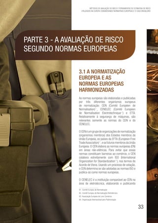 33
Métodos de avaliação de risco e Ferramentas de estimativa de risco
utilizados na Europa considerando Normativas Europeias e o caso brasileiro
Parte 3 - A avaliação de risco
segundo Normas Europeias
3.1 A Normatização
Europeia e as
Normas Europeias
Harmonizadas
As normas europeias são elaboradas e publicadas
por três diferentes organismos europeus
de normalização: CEN (Comité Européen de
Normalisation)81
, CENELEC (Comité Européen
de Normalisation Electrotechnique82
) e ETSI.
Relativamente à segurança de máquinas, são
relevantes somente as normas do CEN e do
CENELEC.
OCENéumgrupodeorganizaçõesdenormalização
(organismos membros) dos Estados membros da
União Europeia, os países da EFTA (European Free
TradeAssociation)83
,eosfuturosmembrosdaUnião
Europeia. O CEN elabora as normas europeias (EN)
em áreas não-elétricas. Para evitar que essas
normas constituam barreiras ao comércio, o CEN
colabora estreitamente com ISO (International
Organization for Standardization84
), nos termos do
Acordo de Viena. Usando um processo de votação,
o CEN determina se são adotadas as normas ISO e
publica-as como normas europeias.
O CENELEC é a instituição comparável ao CEN na
área de eletrotécnica, elaborando e publicando
81. Comitê Europeu de Normalização
82. Comitê Europeu de Normalização Eletrotécnica
83. Associação Europeia de Livre Comércio
84. Organização Internacional para Padronização
 