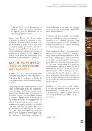 35
Métodos de avaliação de risco e Ferramentas de estimativa de risco
utilizados na Europa considerando Normativas Europeias e o caso brasileiro
• Normas Tipo C (normas de segurança da
máquina): tratam de requisitos detalhados
de segurança para um determinado tipo de
máquina ou grupo de máquinas.
Existem várias Normas Tipo C que contêm
ferramentas ou tabelas de estimativa de risco;
no entanto, por serem somente aplicáveis a um
tipo de máquina ou grupo de máquinas, esses
documentos não são considerados neste estudo.
Considerando que a EN ISO 12100 não contém um
método específico de estimativa de risco, apenas
ferramentas de estimativa de risco contidas nas
Normas Tipo B podem ser consideradas. Essas
normas são a EN ISO 13849-1 e a EN 62061.
3.2.1 A Estimativa de Risco
de acordo com o Anexo A
da EN ISO 13849-1
O Anexo A da EN ISO 13849-1 é um anexo
informativo que descreve como determinar o
Performance Level exigido para a função de
segurança destinado a limitar os riscos ou controlar
os perigos.
A metodologia do anexo para a estimativa de risco
e para a determinação do PL não é obrigatória.
É uma abordagem genérica que considera a pior
hipótese para a probabilidade de ocorrência de
um evento perigoso. Essa suposição é baseada
no fato de que a probabilidade de ocorrência não
está apenas relacionada com a probabilidade de
falha da função de segurança, mas também no
comportamento humano razoavelmente previsível
e na longa experiência no assunto. No entanto,
uma vez que o anexo não é obrigatório,em Normas
Tipo C, o PLr (Performance Level resultante) pode
desviar-se da abordagem genérica por causa
das condições e experiências específicas de
máquinas. Ressalte-se que podem ser utilizados
outros métodos de estimação risco apropriados
para a determinação do PLr.
A estimativa do risco pressupõe uma situação
antes da introdução da função de segurança, e
o resultado é a confiabilidade necessária dessa
função. Por conseguinte, qualquer confiabilidade
baseada em experiências não pode ser introduzida
como parâmetro de entrada.
Para a gravidade da lesão (S85
), a norma considera
somente lesões leves (normalmente reversível),
lesões graves (normalmente irreversível) e morte.
Em relação à frequência e/ou tempo de exposição
ao perigo (F),a norma não especifica um período de
tempo válido; no entanto, ela recomenda escolher
F2 caso uma pessoa esteja frequentemente
ou continuamente exposta ao perigo ou caso a
frequência seja maior do que uma vez por hora.
A possibilidade de evitar os danos quando ocorre
uma situação de risco (P) é dada como P1, se
houver uma chance real de evitar um acidente ou
de reduzir significativamente o seu efeito, ou como
P2, se não há quase nenhuma chance de evitar ou
reduzir os danos.
Ressalta-se, no anexo, que o método indicado
é um processo qualitativo dando apenas uma
estimativa de risco. O método da EN ISO 13849-
1 foi desenvolvido a partir do gráfico de risco
do Anexo B (Informativo) da antiga EN 954-1
(cancelada).
85. Severity of Injury
 