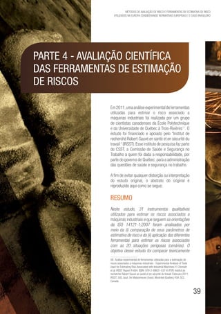 39
Métodos de avaliação de risco e Ferramentas de estimativa de risco
utilizados na Europa considerando Normativas Europeias e o caso brasileiro
Em2011,umaanáliseexperimentaldeferramentas
utilizadas para estimar o risco associado a
máquinas industriais foi realizada por um grupo
de cientistas canadenses da École Polytechnique
e da Universidade de Québec à Trois-Rivières88
. O
estudo foi financiado e apoiado pelo “Institut de
recherché Robert-Sauvé en santé et en sécurité du
travail“ (IRSST).Esse instituto de pesquisa faz parte
do CSST, a Comissão de Saúde e Segurança no
Trabalho a quem foi dada a responsabilidade, por
parte do governo de Québec, para a administração
das questões de saúde e segurança no trabalho.
A fim de evitar qualquer distorção ou interpretação
do estudo original, o abstrato do original é
reproduzido aqui como se segue:
RESUMO
Neste estudo, 31 instrumentos qualitativos
utilizados para estimar os riscos associados a
máquinas industriais e que seguem as orientações
da ISO 14121-1:2007 foram analisados ​​por
meio da (i) comparação de seus parâmetros de
estimativa de risco e da (ii) aplicação das diferentes
ferramentas para estimar os riscos associados
com as 20 situações perigosas (cenários). O
objetivo desse estudo foi comparar teoricamente
88. Análise experimental de ferramentas utilizadas para a estimação de
riscos associados a máquinas industriais - Experimental Analysis of Tools
Used for Estimating Risk Associated with Industrial Machines. Y. Chinniah
et al. IRSST Report R-684. ISBN: 978-2-89631-537-6 (PDF) Institut de
recherche Robert-Sauvé en santé et en sécurité du travail. February 2011.
IRSST, 505, boul. De Maisonneuve Ouest, Montréal (Québec) H3A 3C2.
Canada
Parte 4 - Avaliação Científica
das Ferramentas de Estimação
de Riscos
 