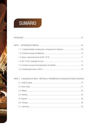 INTRODUÇÃO...........................................................................................................................07
Parte 1 - Informações básicas...........................................................................................09
1.1. A regulamentação europeia para a segurança de máquinas.......................................09
1.2. A Diretiva Europeia de Máquinas...............................................................................10
1.3. Bases e desenvolvimento da ISO 12100 ...................................................................11
1.4. ISO 12100 e avaliação de risco.................................................................................13
1.5. A Diretiva Europeia de Equipamentos de Trabalho.......................................................15
1.6. Considerações sobre a Parte 1..................................................................................16
Parte 2 - A avaliação de risco - métodos e ferramentas utilizadas em países europeus	
2.1. União Europeia.........................................................................................................19
2.2. Reino Unido ............................................................................................................21
2.3. Bélgica....................................................................................................................25
2.4. Holanda...................................................................................................................25
25. Espanha ..................................................................................................................26
2.6. Portugal...................................................................................................................29
2.7. Alemanha...............................................................................................................30
SUMÁRIO
 