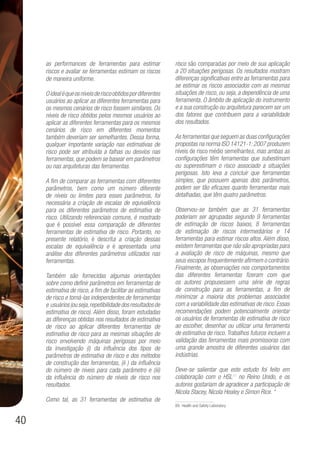 40
as performances de ferramentas para estimar
riscos e avaliar se ferramentas estimam os riscos
de maneira uniforme.
Oidealéqueosníveisderiscoobtidospordiferentes
usuários ao aplicar as diferentes ferramentas para
os mesmos cenários de risco fossem similares. Os
níveis de risco obtidos pelos mesmos usuários ao
aplicar as diferentes ferramentas para os mesmos
cenários de risco em diferentes momentos
também deveriam ser semelhantes. Dessa forma,
qualquer importante variação nas estimativas de
risco pode ser atribuída a falhas ou desvios nas
ferramentas, que podem se basear em parâmetros
ou nas arquiteturas das ferramentas.
A fim de comparar as ferramentas com diferentes
parâmetros, bem como um número diferente
de níveis ou limites para esses parâmetros, foi
necessária a criação de escalas de equivalência
para os diferentes parâmetros de estimativa de
risco. Utilizando referenciais comuns, é mostrado
que é possível essa comparação de diferentes
ferramentas de estimativa de risco. Portanto, no
presente relatório, é descrita a criação dessas
escalas de equivalência e é apresentada uma
análise dos diferentes parâmetros utilizados nas
ferramentas.
Também são fornecidas algumas orientações
sobre como definir parâmetros em ferramentas de
estimativa de risco, a fim de facilitar as estimativas
de risco e torná-las independentes de ferramentas
e usuários(ouseja,repetibilidadedosresultadosde
estimativa de risco). Além disso, foram estudadas
as diferenças obtidas nos resultados de estimativa
de risco ao aplicar diferentes ferramentas de
estimativa de risco para as mesmas situações de
risco envolvendo máquinas perigosas por meio
da investigação (i) da influência dos tipos de
parâmetros de estimativa de risco e dos métodos
de construção das ferramentas, (ii ) da influência
do número de níveis para cada parâmetro e (iii)
da influência do número de níveis de risco nos
resultados.
Como tal, as 31 ferramentas de estimativa de
risco são comparadas por meio de sua aplicação
a 20 situações perigosas. Os resultados mostram
diferenças significativas entre as ferramentas para
se estimar os riscos associados com as mesmas
situações de risco, ou seja, a dependência de uma
ferramenta. O âmbito de aplicação do instrumento
e a sua construção ou arquitetura parecem ser um
dos fatores que contribuem para a variabilidade
dos resultados.
As ferramentas que seguem as duas configurações
propostas na norma ISO 14121-1:2007 produzem
níveis de risco médio semelhantes, mas ambas as
configurações têm ferramentas que subestimam
ou superestimam o risco associado a situações
perigosas. Isto leva a concluir que ferramentas
simples, que possuem apenas dois parâmetros,
podem ser tão eficazes quanto ferramentas mais
detalhadas, que têm quatro parâmetros.
Observou-se também que as 31 ferramentas
poderiam ser agrupadas segundo 9 ferramentas
de estimação de riscos baixos, 8 ferramentas
de estimação de riscos intermediários e 14
ferramentas para estimar riscos altos. Além disso,
existem ferramentas que não são apropriadas para
a avaliação de risco de máquinas, mesmo que
seus escopos frequentemente afirmem o contrário.
Finalmente, as observações nos comportamentos
das diferentes ferramentas fizeram com que
os autores propusessem uma série de regras
de construção para as ferramentas, a fim de
minimizar a maioria dos problemas associados
com a variabilidade das estimativas de risco. Essas
recomendações podem potencialmente orientar
os usuários de ferramentas de estimativa de risco
ao escolher, desenhar ou utilizar uma ferramenta
de estimativa de risco.Trabalhos futuros incluem a
validação das ferramentas mais promissoras com
uma grande amostra de diferentes usuários das
indústrias.
Deve-se salientar que este estudo foi feito em
colaboração com o HSL89
no Reino Unido, e os
autores gostariam de agradecer a participação de
Nicola Stacey, Nicola Healey e Simon Rice. “
89. Health and Safety Laboratory
 