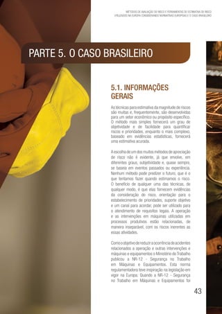 43
Métodos de avaliação de risco e Ferramentas de estimativa de risco
utilizados na Europa considerando Normativas Europeias e o caso brasileiro
5.1. Informações
gerais
As técnicas para estimativa da magnitude de riscos
são muitas e, frequentemente, são desenvolvidas
para um setor econômico ou propósito específico.
O método mais simples fornecerá um grau de
objetividade e de facilidade para quantificar
riscos e prioridades, enquanto o mais complexo,
baseado em evidências estatísticas, fornecerá
uma estimativa acurada.
Aescolhadeumdosmuitosmétodosdeapreciação
de risco não é evidente, já que envolve, em
diferentes graus, subjetividade e, quase sempre,
se baseia em eventos passados ou experiência.
Nenhum método pode predizer o futuro, que é o
que tentamos fazer quando estimamos o risco.
O benefício de qualquer uma das técnicas, de
qualquer modo, é que elas fornecem evidências
da consideração do risco, orientação para o
estabelecimento de prioridades, suporte objetivo
e um canal para acordar, pode ser utilizado para
o atendimento de requisitos legais. A operação
e as intervenções em máquinas utilizadas em
processos produtivos estão relacionadas, de
maneira inseparável, com os riscos inerentes as
essas atividades.
Comooobjetivodereduziraocorrênciadeacidentes
relacionados a operação e outras intervenções e
máquinas e equipamentos o Ministério do Trabalho
publicou a NR-12 - Segurança no Trabalho
em Máquinas e Equipamentos. Esta norma
regulamentadora teve inspiração na legislação em
vigor na Europa. Quando a NR-12 - Segurança
no Trabalho em Máquinas e Equipamentos foi
Parte 5.	O CASO BRASILEIRO
 