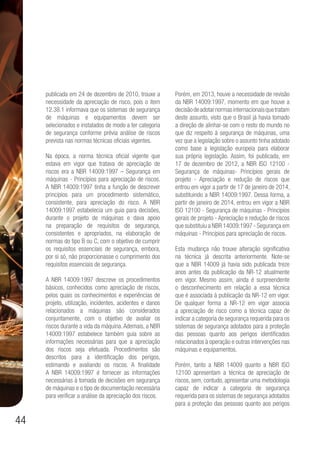 44
publicada em 24 de dezembro de 2010, trouxe a
necessidade da apreciação de risco, pois o item
12.38.1 informava que os sistemas de segurança
de máquinas e equipamentos devem ser
selecionados e instalados de modo a ter categoria
de segurança conforme prévia análise de riscos
prevista nas normas técnicas oficiais vigentes.
Na época, a norma técnica oficial vigente que
estava em vigor que tratava de apreciação de
riscos era a NBR 14009:1997 – Segurança em
máquinas - Princípios para apreciação de riscos.
A NBR 14009:1997 tinha a função de descrever
princípios para um procedimento sistemático,
consistente, para apreciação do risco. A NBR
14009:1997 estabelecia um guia para decisões,
durante o projeto de máquinas e dava apoio
na preparação de requisitos de segurança,
consistentes e apropriados, na elaboração de
normas do tipo B ou C, com o objetivo de cumprir
os requisitos essenciais de segurança, embora,
por si só, não proporcionasse o cumprimento dos
requisitos essenciais de segurança.
A NBR 14009:1997 descreve os procedimentos
básicos, conhecidos como apreciação de riscos,
pelos quais os conhecimentos e experiências de
projeto, utilização, incidentes, acidentes e danos
relacionados a máquinas são considerados
conjuntamente, com o objetivo de avaliar os
riscos durante a vida da máquina.Ademais, a NBR
14009:1997 estabelece também guia sobre as
informações necessárias para que a apreciação
dos riscos seja efetuada. Procedimentos são
descritos para a identificação dos perigos,
estimando e avaliando os riscos. A finalidade
A NBR 14009:1997 é fornecer as informações
necessárias à tomada de decisões em segurança
de máquinas e o tipo de documentação necessária
para verificar a análise da apreciação dos riscos.
Porém, em 2013, houve a necessidade de revisão
da NBR 14009:1997, momento em que houve a
decisãodeadotarnormasinternacionaisquetratam
deste assunto, visto que o Brasil já havia tomado
a direção de alinhar-se com o resto do mundo no
que diz respeito à segurança de máquinas, uma
vez que a legislação sobre o assunto tinha adotado
como base a legislação europeia para elaborar
sua própria legislação. Assim, foi publicada, em
17 de dezembro de 2012, a NBR ISO 12100 -
Segurança de máquinas- Princípios gerais de
projeto - Apreciação e redução de riscos que
entrou em vigor a partir de 17 de janeiro de 2014,
substituindo a NBR 14009:1997. Dessa forma, a
partir de janeiro de 2014, entrou em vigor a NBR
ISO 12100 - Segurança de máquinas - Princípios
gerais de projeto - Apreciação e redução de riscos
que substituiu a NBR 14009:1997 - Segurança em
máquinas - Princípios para apreciação de riscos.
Esta mudança não trouxe alteração significativa
na técnica já descrita anteriormente. Note-se
que a NBR 14009 já havia sido publicada treze
anos antes da publicação da NR-12 atualmente
em vigor. Mesmo assim, ainda é surpreendente
o desconhecimento em relação a essa técnica
que é associada à publicação da NR-12 em vigor.
De qualquer forma a NR-12 em vigor associa
a apreciação de risco como a técnica capaz de
indicar a categoria de segurança requerida para os
sistemas de segurança adotados para a proteção
das pessoas quanto aos perigos identificados
relacionados à operação e outras intervenções nas
máquinas e equipamentos.
Porém, tanto a NBR 14009 quanto a NBR ISO
12100 apresentam a técnica de apreciação de
riscos, sem, contudo, apresentar uma metodologia
capaz de indicar a categoria de segurança
requerida para os sistemas de segurança adotados
para a proteção das pessoas quanto aos perigos
 