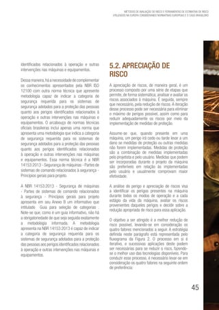 45
Métodos de avaliação de risco e Ferramentas de estimativa de risco
utilizados na Europa considerando Normativas Europeias e o caso brasileiro
identificados relacionados à operação e outras
intervenções nas máquinas e equipamentos.
Dessamaneira,háanecessidadedecomplementar
os conhecimentos apresentados pela NBR ISO
12100 com outra norma técnica que apresente
metodologia capaz de indicar a categoria de
segurança requerida para os sistemas de
segurança adotados para a proteção das pessoas
quanto aos perigos identificados relacionados à
operação e outras intervenções nas máquinas e
equipamentos. O arcabouço de normas técnicas
oficiais brasileiras inclui apenas uma norma que
apresenta uma metodologia que indica a categoria
de segurança requerida para os sistemas de
segurança adotados para a proteção das pessoas
quanto aos perigos identificados relacionados
à operação e outras intervenções nas máquinas
e equipamentos. Essa norma técnica é a NBR
14153:2013 - Segurança de máquinas - Partes de
sistemas de comando relacionados à segurança -
Princípios gerais para projeto.
A NBR 14153:2013 - Segurança de máquinas
- Partes de sistemas de comando relacionados
à segurança - Princípios gerais para projeto
apresenta em seu Anexo B um informativo que
intitulado “Guia para seleção de categorias”.
Note-se que, como é um guia informativo, não há
a obrigatoriedade de que seja seguida exatamente
a metodologia informada. A metodologia
apresenta na NBR 14153:2013 é capaz de indicar
a categoria de segurança requerida para os
sistemas de segurança adotados para a proteção
das pessoas aos perigos identificados relacionados
à operação e outras intervenções nas máquinas e
equipamentos.
5.2. Apreciação de
Risco
A apreciação de riscos, de maneira geral, é um
processo composto por uma série de etapas que
permite, de forma sistemática, analisar e avaliar os
riscos associados à máquina. É seguida, sempre
que necessário, pela redução de riscos. A iteração
desse processo pode ser necessária para eliminar
o máximo de perigos possível, assim como para
reduzir adequadamente os riscos por meio da
implementação de medidas de proteção.
Assume-se que, quando presente em uma
máquina, um perigo irá cedo ou tarde levar a um
dano se medidas de proteção ou outras medidas
não forem implementadas. Medidas de proteção
são a combinação de medidas implementadas
pelo projetista e pelo usuário. Medidas que podem
ser incorporadas durante o projeto da máquina
são preferíveis em relação às implementadas
pelo usuário e usualmente comprovam maior
efetividade.
A análise do perigo e apreciação de riscos visa
a identificar os perigos presentes na máquina
durante todos os modos de operação e a cada
estágio da vida da máquina, avaliar os riscos
provenientes daqueles perigos e decidir sobre a
redução apropriada de risco para essa aplicação.
O objetivo a ser atingido é a melhor redução de
risco possível, levando-se em consideração os
quatro fatores mencionados a seguir. A estratégia
definida neste parágrafo está representada pelo
fluxograma da Figura 2. O processo em si é
iterativo, e sucessivas aplicações deste podem
ser necessárias para se reduzir o risco, fazendo-
se o melhor uso das tecnologias disponíveis. Para
conduzir esse processo, é necessário levar-se em
consideração os quatro fatores na seguinte ordem
de preferência:
 