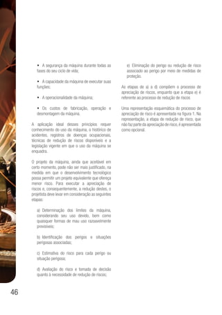 46
•	 A segurança da máquina durante todas as
fases do seu ciclo de vida;
•	 A capacidade da máquina de executar suas
funções;
•	 A operacionalidade da máquina;
•	 Os custos de fabricação, operação e
desmontagem da máquina.
A aplicação ideal desses princípios requer
conhecimento do uso da máquina, o histórico de
acidentes, registros de doenças ocupacionais,
técnicas de redução de riscos disponíveis e a
legislação vigente em que o uso da máquina se
enquadra.
O projeto da máquina, ainda que aceitável em
certo momento, pode não ser mais justificado, na
medida em que o desenvolvimento tecnológico
possa permitir um projeto equivalente que ofereça
menor risco. Para executar a apreciação de
riscos e, consequentemente, a redução destes, o
projetista deve levar em consideração as seguintes
etapas:
a)	Determinação dos limites da máquina,
considerando seu uso devido, bem como
quaisquer formas de mau uso razoavelmente
previsíveis;
b)	Identificação dos perigos e situações
perigosas associadas;
c)	Estimativa do risco para cada perigo ou
situação perigosa;
d)	Avaliação do risco e tomada de decisão
quanto à necessidade de redução de riscos;
e)	 Eliminação do perigo ou redução de risco
associado ao perigo por meio de medidas de
proteção.
As etapas de a) a d) compõem o processo de
apreciação de riscos, enquanto que a etapa e) é
referente ao processo de redução de riscos
Uma representação esquemática do processo de
apreciação de risco é apresentada na figura 1. Na
representação, a etapa de redução de risco, que
não faz parte da apreciação de risco,é apresentada
como opcional.
 