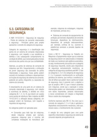 49
Métodos de avaliação de risco e Ferramentas de estimativa de risco
utilizados na Europa considerando Normativas Europeias e o caso brasileiro
5.3. Categoria de
segurança
A NBR 14153:2013 - Segurança de máquinas
- Partes de sistemas de comando relacionados
à segurança - Princípios gerais para projeto
apresenta o conceito de categoria de segurança.
Categoria de segurança é a classificação das
partes de um sistema de comando relacionadas
à segurança, com respeito a sua resistência a
defeitos e seu subsequente comportamento na
condiçãodedefeito,queéalcançadapelosarranjos
estruturais das partes e/ou por sua confiabilidade.
Ademais, as partes de sistemas de comando de
máquinas que têm, frequentemente, a atribuição
de prover segurança são chamadas de partes
relacionadas à segurança. Essas partes podem
consistir em hardware e software e desempenham
as funções de segurança de sistemas de comando,
podendo ser partes integrantes ou separadas do
sistema de comando.
O desempenho de uma parte de um sistema de
comando relacionada à segurança, com relação
à ocorrência de defeitos, é dividido em cinco
categorias (B, 1, 2, 3 e 4), que devem ser usadas
como pontos de referência. Não é objetivo da NBR
14153:2013 a utilização dessas categorias, em
qualquer ordem de hierarquia, com respeito a
requisitos de segurança.
As categorias podem ser aplicadas para:
•	 Comandos para todo tipo de máquinas,
desde máquinas simples (por exemplo,
pequenas máquinas para a cozinha) até
complexas instalações de manufatura (por
exemplo, máquinas de embalagem, máquinas
de impressão, prensas etc.);
•	 Sistemas de comando de equipamentos de
proteção,porexemplo,dispositivosdecomando
bimanuais, dispositivos de intertravamento,
dispositivos de proteção eletrossensitivos,
por exemplo, cortinas de luz, scanners e
plataformas sensíveis a pressão (tapetes de
segurança).
Como a NR-12 - Segurança no Trabalho em
Máquinas e Equipamentos requer que os sistemas
de segurança devem ser selecionados e instalados
de modo a se manterem sob vigilância automática,
ou seja,monitoramento,de acordo com a categoria
de segurança requerida, exceto para dispositivos
de segurança exclusivamente mecânicos, as
categorias de segurança aceitáveis pela NR-12 são
as categorias 2, 3 e 4.As categorias de segurança
2, 3 e 4 possuem monitoramento ou verificação
periódica do sistema, que verifica a existência ou
não de falhas que podem levar à perda da função
de segurança. Isso é coerente com o objetivo a
que se propõe a NR-12, que é reduzir acidentes
com máquinas, sendo que a operação e outras
intervenções podem ser relacionadas a acidentes
com danos importantes, portanto relacionados
a riscos consideráveis em relação à integridade
física e saúde dos empregados.
Conforme expresso pela NR-12, fica claro que o
conceito de categoria 2, 3 e 4 não é aplicável a
dispositivos exclusivamente mecânicos, visto que,
nesses casos, o monitoramento não é possível.
A seleção de uma categoria para uma parte
específica relacionada à segurança do sistema de
comando depende principalmente de:
 