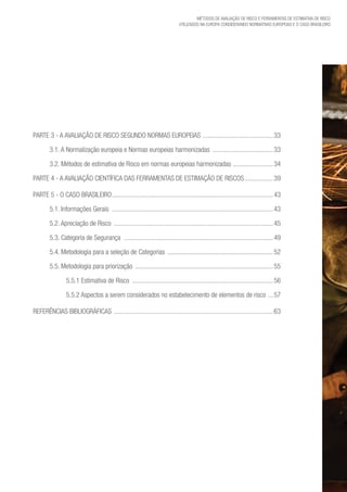 Métodos de avaliação de risco e Ferramentas de estimativa de risco
utilizados na Europa considerando Normativas Europeias e o caso brasileiro
Parte 3 - A avaliação de risco segundo Normas Europeias ...........................................33
3.1. A Normalização europeia e Normas europeias harmonizadas .....................................33
3.2. Métodos de estimativa de Risco em normas europeias harmonizadas .........................34
Parte 4 - A avaliação CIENTÍFICA DAS FERRAMENTAS DE ESTIMAÇÃO DE RISCOS..................39
Parte 5 - O caso brasileiro.................................................................................................43
5.1. Informações Gerais .................................................................................................43
5.2. Apreciação de Risco ................................................................................................45
5.3. Categoria de Segurança ..........................................................................................49
5.4. Metodologia para a seleção de Categorias ................................................................52
5.5. Metodologia para priorização ...................................................................................55
5.5.1 Estimativa de Risco .....................................................................................56
5.5.2 Aspectos a serem considerados no estabelecimento de elementos de risco ....57
Referências Bibliográficas ................................................................................................63
 