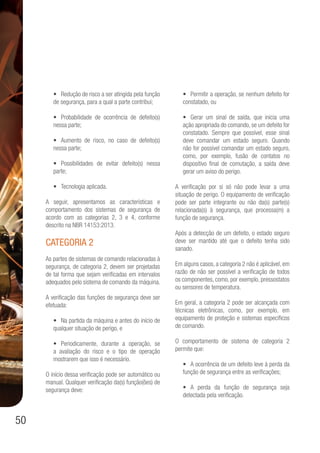 50
•	 Redução de risco a ser atingida pela função
de segurança, para a qual a parte contribui;
•	 Probabilidade de ocorrência de defeito(s)
nessa parte;
•	 Aumento de risco, no caso de defeito(s)
nessa parte;
•	 Possibilidades de evitar defeito(s) nessa
parte;
•	 Tecnologia aplicada.
A seguir, apresentamos as características e
comportamento dos sistemas de segurança de
acordo com as categorias 2, 3 e 4, conforme
descrito na NBR 14153:2013.
Categoria 2
As partes de sistemas de comando relacionadas à
segurança, de categoria 2, devem ser projetadas
de tal forma que sejam verificadas em intervalos
adequados pelo sistema de comando da máquina.
A verificação das funções de segurança deve ser
efetuada:
•	 Na partida da máquina e antes do início de
qualquer situação de perigo, e
•	 Periodicamente, durante a operação, se
a avaliação do risco e o tipo de operação
mostrarem que isso é necessário.
O início dessa verificação pode ser automático ou
manual. Qualquer verificação da(s) função(ões) de
segurança deve:
•	 Permitir a operação, se nenhum defeito for
constatado, ou
•	 Gerar um sinal de saída, que inicia uma
ação apropriada do comando, se um defeito for
constatado. Sempre que possível, esse sinal
deve comandar um estado seguro. Quando
não for possível comandar um estado seguro,
como, por exemplo, fusão de contatos no
dispositivo final de comutação, a saída deve
gerar um aviso do perigo.
A verificação por si só não pode levar a uma
situação de perigo. O equipamento de verificação
pode ser parte integrante ou não da(s) parte(s)
relacionada(s) à segurança, que processa(m) a
função de segurança.
Após a detecção de um defeito, o estado seguro
deve ser mantido até que o defeito tenha sido
sanado.
Em alguns casos, a categoria 2 não é aplicável, em
razão de não ser possível a verificação de todos
os componentes, como, por exemplo, pressostatos
ou sensores de temperatura.
Em geral, a categoria 2 pode ser alcançada com
técnicas eletrônicas, como, por exemplo, em
equipamento de proteção e sistemas específicos
de comando.
O comportamento de sistema de categoria 2
permite que:
•	 A ocorrência de um defeito leve à perda da
função de segurança entre as verificações;
•	 A perda da função de segurança seja
detectada pela verificação.
 