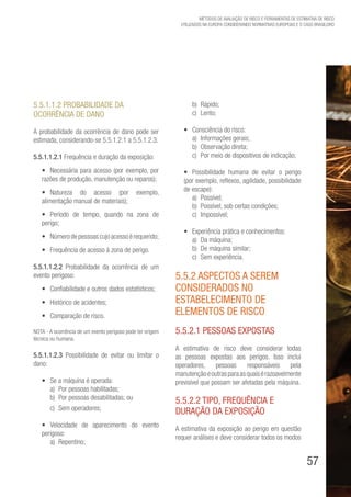 57
Métodos de avaliação de risco e Ferramentas de estimativa de risco
utilizados na Europa considerando Normativas Europeias e o caso brasileiro
5.5.1.1.2 Probabilidade da
ocorrência de dano
A probabilidade da ocorrência de dano pode ser
estimada, considerando-se 5.5.1.2.1 a 5.5.1.2.3.
5.5.1.1.2.1 Frequência e duração da exposição:
•	 Necessária para acesso (por exemplo, por
razões de produção, manutenção ou reparos);
•	 Natureza do acesso (por exemplo,
alimentação manual de materiais);
•	 Período de tempo, quando na zona de
perigo;
•	 Númerodepessoascujoacessoérequerido;
•	 Frequência de acesso à zona de perigo.
5.5.1.1.2.2 Probabilidade da ocorrência de um
evento perigoso:
•	 Confiabilidade e outros dados estatísticos;
•	 Histórico de acidentes;
•	 Comparação de risco.
NOTA - A ocorrência de um evento perigoso pode ter origem
técnica ou humana.
5.5.1.1.2.3 Possibilidade de evitar ou limitar o
dano:
•	 Se a máquina é operada:
a)	 Por pessoas habilitadas;
b)	 Por pessoas desabilitadas; ou
c)	 Sem operadores;
•	 Velocidade de aparecimento do evento
perigoso:
a)	Repentino;
b)	Rápido;
c)	Lento;
•	 Consciência do risco:
a)	 Informações gerais;
b)	 Observação direta;
c)	 Por meio de dispositivos de indicação;
•	 Possibilidade humana de evitar o perigo
(por exemplo, reflexos, agilidade, possibilidade
de escape):
a)	Possível;
b)	 Possível, sob certas condições;
c)	Impossível;
•	 Experiência prática e conhecimentos:
a)	 Da máquina;
b)	 De máquina similar;
c)	 Sem experiência.
5.5.2 Aspectos a serem
considerados no
estabelecimento de
elementos de risco
5.5.2.1 Pessoas expostas
A estimativa de risco deve considerar todas
as pessoas expostas aos perigos. Isso inclui
operadores, pessoas responsáveis pela
manutençãoeoutrasparaasquaisérazoavelmente
previsível que possam ser afetadas pela máquina.
5.5.2.2 Tipo, frequência e
duração da exposição
A estimativa da exposição ao perigo em questão
requer análises e deve considerar todos os modos
 