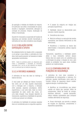 58
de operação e métodos de trabalho da máquina.
Em particular, isso afeta a necessidade de acesso,
durante a regulagem, treinamento, alteração ou
correção de processo, limpeza, localização de
falhas e manutenção.
Quando for necessária a suspensão de funções de
segurança, por exemplo, durante manutenção, a
estimativa de risco deve considerar essa situação.
5.5.2.3 Relação entre
exposição e efeito
No estabelecimento da relação entre a exposição
a um perigo e seus efeitos, a estimativa de risco
deve, tanto quanto possível, ser baseada em dados
apropriados reconhecidos.
NOTA - Dados de acidentes podem ser disponíveis para
indicar a probabilidade e severidade de ferimentos,
associados com o uso de um tipo específico de máquina,
com um particular tipo de medida de segurança.
5.5.2.4 Fatores humanos
A estimativa de risco não deve se restringir a
fatores técnicos.
O risco pode ser afetado por fatores humanos,
tais como, por um lado, aqueles relacionados
com a interação com a máquina, a interação
entre pessoas, aspectos psicológicos, efeitos
ergonômicos, e, por outro lado, maior ou menor
capacidade de estar ciente dos riscos, em
uma dada situação. Essa situação depende do
treinamento, experiência e habilidade do operador,
e outros que possam ser afetados.
A estimativa da habilidade de pessoas expostas
deve ser considerada para os seguintes aspectos:
•	 O projeto da máquina em relação aos
princípios ergonômicos;
•	 Habilidade natural ou desenvolvida para
executar a tarefa requerida;
•	 Consciência dos riscos;
•	 Nível de confiança na execução das tarefas
necessárias, sem desvios intencionais ou não
intencionais;
•	 Resistência a incentivos ao desvio das
determinadas e necessárias práticas seguras
do trabalho.
Treinamento, experiência e habilidade podem
afetar o risco; entretanto, nenhum desses
fatores deve ser usado como um substituto para
a eliminação do perigo e redução do risco, pelo
projeto ou proteções nos quais essas medidas
puderem ser implementadas.
5.5.2.5 Confiabilidade de
funções de segurança
A estimativa do risco deve considerar a
confiabilidade de componentes e sistemas. Em
particular, aqueles identificados como parte de
funções críticas de segurança devem receber
especial atenção. A estimativa deve:
•	 Identificar as circunstâncias que podem
resultar em danos (por exemplo: falhas de
componentes, falhas de fontes de energia,
distúrbios elétricos); - quando apropriado,
utilizar métodos quantitativos para comparar
medidas alternativas de segurança;
•	 Prover informação, que permita a seleção
de funções de segurança, componentes e
dispositivos apropriados.
 