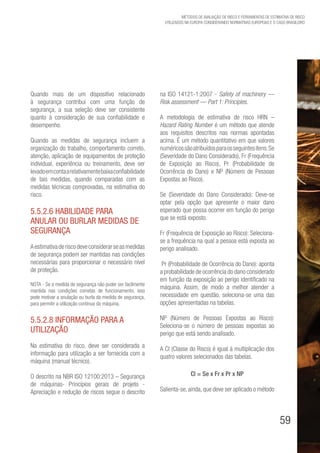 59
Métodos de avaliação de risco e Ferramentas de estimativa de risco
utilizados na Europa considerando Normativas Europeias e o caso brasileiro
Quando mais de um dispositivo relacionado
à segurança contribui com uma função de
segurança, a sua seleção deve ser consistente
quanto à consideração de sua confiabilidade e
desempenho.
Quando as medidas de segurança incluem a
organização do trabalho, comportamento correto,
atenção, aplicação de equipamentos de proteção
individual, experiência ou treinamento, deve ser
levadoemcontaarelativamentebaixaconfiabilidade
de tais medidas, quando comparadas com as
medidas técnicas comprovadas, na estimativa do
risco.
5.5.2.6 Habilidade para
anular ou burlar medidas de
segurança
Aestimativaderiscodeveconsiderarseasmedidas
de segurança podem ser mantidas nas condições
necessárias para proporcionar o necessário nível
de proteção.
NOTA - Se a medida de segurança não puder ser facilmente
mantida nas condições corretas de funcionamento, isso
pode motivar a anulação ou burla da medida de segurança,
para permitir a utilização contínua da máquina.
5.5.2.8 Informação para a
utilização
Na estimativa do risco, deve ser considerada a
informação para utilização a ser fornecida com a
máquina (manual técnico).
O descrito na NBR ISO 12100:2013 – Segurança
de máquinas- Princípios gerais de projeto -
Apreciação e redução de riscos segue o descrito
na ISO 14121-1:2007 - Safety of machinery —
Risk assessment — Part 1: Principles.
A metodologia de estimativa de risco HRN –
Hazard Rating Number é um método que atende
aos requisitos descritos nas normas apontadas
acima. É um método quantitativo em que valores
numéricossãoatribuídosparaosseguintesitens:Se
(Severidade do Dano Considerado), Fr (Frequência
de Exposição ao Risco), Pr (Probabilidade de
Ocorrência do Dano) e NP (Número de Pessoas
Expostas ao Risco).
Se (Severidade do Dano Considerado): Deve-se
optar pela opção que apresente o maior dano
esperado que possa ocorrer em função do perigo
que se está exposto.
Fr (Frequência de Exposição ao Risco): Seleciona-
se a frequência na qual a pessoa está exposta ao
perigo analisado.
Pr (Probabilidade de Ocorrência do Dano): aponta
a probabilidade de ocorrência do dano considerado
em função da exposição ao perigo identificado na
máquina. Assim, de modo a melhor atender a
necessidade em questão, seleciona-se uma das
opções apresentadas na tabelas.
NP (Número de Pessoas Expostas ao Risco):
Seleciona-se o número de pessoas expostas ao
perigo que está sendo analisado.
A Cl (Classe do Risco) é igual à multiplicação dos
quatro valores selecionados das tabelas.
Cl = Se x Fr x Pr x NP
Salienta-se, ainda, que deve ser aplicado o método
 