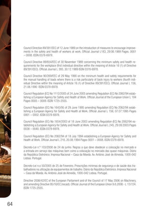 64
Council Directive 89/391/EEC of 12 June 1989 on the introduction of measures to encourage improve-
ments in the safety and health of workers at work. Official Journal L183, 29.06.1989 Pages. 0001
– 0008. ISSN 0378-6978.
Council Directive 89/654/EEC of 30 November 1989 concerning the minimum safety and health re-
quirements for the workplace (first individual directive within the meaning of Article 16 (1) of Directive
89/391/EEC). Official Journal L 393, 30.12.1989 ISSN 0378-6978.
Council Directive 90/269/EEC of 29 May 1990 on the minimum health and safety requirements for
the manual handling of loads where there is a risk particularly of back injury to workers (fourth indi-
vidual Directive within the meaning of Article 16 (1) of Directive 89/391/EEC). Official Journal L 156,
21.06.1990 ISSN 0378-6978.
Council Regulation (EC) No 1112/2005 of 24 June 2005 amending Regulation (EC) No 2062/94 estab-
lishing a European Agency for Safety and Health at Work. Official Journal of the European Union L 184
Pages 0005 – 0009. ISSN 1725-2555.
Council Regulation (EC) No 1643/95 of 29 June 1995 amending Regulation (EC) No 2062/94 estab-
lishing a European Agency for Safety and Health at Work. Official Journal L 156, 07.07.1995 Pages
0001 – 0002. ISSN 0378-6978.
Council Regulation (EC) No 1654/2003 of 18 June 2003 amending Regulation (EC) No 2062/94 es-
tablishing a European Agency for Safety and Health at Work. Official Journal L 245, 29.09.2003 Pages
0038 – 0040. ISSN 0378-6978.
Council Regulation (EC) No 2062/94 of 18 July 1994 establishing a European Agency for Safety and
Health at Work. Official Journal L 216, 20.08.1994 Pages 0001 – 0008. ISSN 0378-6978.
Decreto-Lei n.º 103/2008 de 24 de junho. Regras a que deve obedecer a colocação no mercado e
a entrada em serviço das máquinas bem como a colocação no mercado das quase máquinas. Diário
da República Eletrónico. Impresa Nacional – Casa da Moeda. Av. António José de Almeida, 1000-042
Lisboa. Portugal.
Decreto-Lei n.o 50/2005 de 25 de Fevereiro. Prescrições mínimas de segurança e de saúde dos tra-
balhadores na utilização de equipamentos de trabalho. Diário da República Eletrónico. Impresa Nacional
– Casa da Moeda. Av. António José de Almeida, 1000-042 Lisboa. Portugal.
Directive 2006/42/EC of the European Parliament and of the Council of 17 May 2006 on Machinery,
and amending Directive 95/16/EC (recast). Official Journal of the European Union 9.6.2006 - L 157/24.
ISSN 1725-2555.
 
