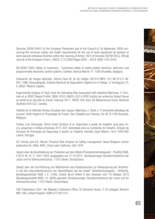 65
Métodos de avaliação de risco e Ferramentas de estimativa de risco
utilizados na Europa considerando Normativas Europeias e o caso brasileiro
Directive 2009/104/EC of the European Parliament and of the Council of 16 September 2009 con-
cerning the minimum safety and health requirements for the use of work equipment by workers at
work (second individual Directive within the meaning of Article 16(1) of Directive 89/391/EEC). Official
Journal of the European Union L 260/5, 3.10.2009 Pages 0005 – 0019. ISSN 1725-2555.
EN 62061:2005 Safety of machinery - Functional safety of safety-related electrical, electronic and
programmable electronic control systems. Cenelec: Avenue Marnix 17, 1000 Bruxelles, Belgique.
Evaluación de riesgos laborales, Gómez-Cano M. [et al] Código: DD.014 NIPO: 211-96-013-5, IN-
SHT, 1996, Descatalogado. Instituto Nacional de Seguridad e Higiene en el Trabajo. c/ Torrelaguna 73,
E-28027 Madrid. España.
Experimental Analysis of Tools Used for Estimating Risk Associated with Industrial Machines. Y. Chin-
niah et al. IRSST Report R-684. ISBN: 978-2-89631-537-6 (PDF) Institut de recherche Robert-Sauvé
en santé et en sécurité du travail. February 2011. IRSST, 505, boul. De Maisonneuve Ouest, Montréal
(Québec) H3A 3C2. Canada.
Fiabilité de la méthode Kinney d’analyse des risques. Malchaire J., Koob J.-P. Université catholique de
Louvain. Unité Hygiène et Physiologie du Travail. Clos Chapelle aux Champs, 30-38, B-1200 Brussels,
Belgique.
Freitas, Luís Conceição, Telma Costa Cordeiro et al. Segurança e saúde do trabalho: guia para mi-
cro, pequenas e médias empresas 2013. ACT, Autoridade para as Condições do Trabalho. Direção de
Serviços de Promoção da Segurança e Saúde no Trabalho. Avenida Casal Ribeiro, 18-A 1000-092
Lisboa. Portugal
G.F. Kinney and A.D. Wiruth. Practical Risk Analysis for Safety management. Naval Weapons Center
publication Nr. 5865. NWC, China Lake California. USA 1976.
Gesetz über die Bereitstellung von Produkten auf dem Markt (Produktsicherheitsgesetz - ProdSG) BGBl.
I 2014, Nr. 47, S. 1601-1624, ausgegeben am 17.10.2014. Bundesanzeiger. Bundesministerium der
Justiz und für Verbraucherschutz. 11015 Berlin. Deutschland.
Gesetz über die Durchführung von Maßnahmen des Arbeitsschutzes zur Verbesserung der Sicherhe-
it und des Gesundheitsschutzes der Beschäftigten bei der Arbeit“ (Arbeitsschutzgesetz - ArbSchG).
Bundesgesetzblatt BGBl. I S. 1246). Zuletzt durch Artikel 8 des Gesetzes vom 19 Oktober 2013
(Bundesgesetzblatt BGBl. I S. 3836) geändert. Bundesanzeiger. Bundesministerium der Justiz und für
Verbraucherschutz. 11015 Berlin. Deutschland.
HSE Publications 2001. Her Majesty’s Stationery Office, St Clements House, 2-16 Colegate, Norwich
NR3 1BQ. United Kingdom. ISBN 0717621510
 