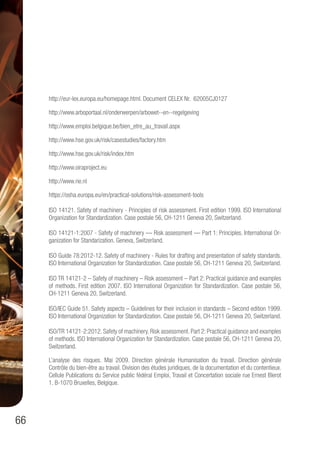 66
http://eur-lex.europa.eu/homepage.html. Document CELEX Nr. 62005CJ0127
http://www.arboportaal.nl/onderwerpen/arbowet--en--regelgeving
http://www.emploi.belgique.be/bien_etre_au_travail.aspx
http://www.hse.gov.uk/risk/casestudies/factory.htm
http://www.hse.gov.uk/risk/index.htm
http://www.oiraproject.eu
http://www.rie.nl
https://osha.europa.eu/en/practical-solutions/risk-assessment-tools
ISO 14121. Safety of machinery - Principles of risk assessment. First edition 1999. ISO International
Organization for Standardization. Case postale 56, CH-1211 Geneva 20, Switzerland.
ISO 14121-1:2007 - Safety of machinery — Risk assessment — Part 1: Principles. International Or-
ganization for Standarization. Geneva, Switzerland.
ISO Guide 78:2012-12. Safety of machinery - Rules for drafting and presentation of safety standards.
ISO International Organization for Standardization. Case postale 56, CH-1211 Geneva 20, Switzerland.
ISO TR 14121-2 – Safety of machinery – Risk assessment – Part 2: Practical guidance and examples
of methods. First edition 2007. ISO International Organization for Standardization. Case postale 56,
CH-1211 Geneva 20, Switzerland.
ISO/IEC Guide 51. Safety aspects – Guidelines for their inclusion in standards – Second edition 1999.
ISO International Organization for Standardization. Case postale 56, CH-1211 Geneva 20, Switzerland.
ISO/TR 14121-2:2012. Safety of machinery. Risk assessment. Part 2: Practical guidance and examples
of methods. ISO International Organization for Standardization. Case postale 56, CH-1211 Geneva 20,
Switzerland.
L’analyse des risques. Mai 2009. Direction générale Humanisation du travail. Direction générale
Contrôle du bien-être au travail. Division des études juridiques, de la documentation et du contentieux.
Cellule Publications du Service public fédéral Emploi, Travail et Concertation sociale rue Ernest Blerot
1. B-1070 Bruxelles, Belgique.
 