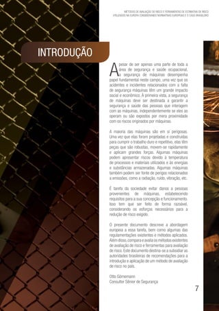 7
Métodos de avaliação de risco e Ferramentas de estimativa de risco
utilizados na Europa considerando Normativas Europeias e o caso brasileiro
INTRODUÇÃO
A
pesar de ser apenas uma parte de toda a
área de segurança e saúde ocupacional,
a segurança de máquinas desempenha
papel fundamental neste campo, uma vez que os
acidentes e incidentes relacionados com a falta
de segurança máquinas têm um grande impacto
social e econômico. À primeira vista, a segurança
de máquinas deve ser destinada a garantir a
segurança e saúde das pessoas que interagem
com as máquinas, independentemente se eles as
operam ou são expostos por mera proximidade
com os riscos originados por máquinas.
A maioria das máquinas são em si perigosas.
Uma vez que elas foram projetadas e construídas
para cumprir o trabalho duro e repetitivo, elas têm
peças que são robustas, movem-se rapidamente
e aplicam grandes forças. Algumas máquinas
podem apresentar riscos devido à temperatura
de processos e materiais utilizados e às energias
e substâncias armazenadas. Algumas máquinas
também podem ser fonte de perigos relacionados
a emissões, como a radiação, ruído, vibração, etc.
É tarefa da sociedade evitar danos a pessoas
provenientes de máquinas, estabelecendo
requisitos para a sua concepção e funcionamento.
Isso tem que ser feito de forma razoável,
considerando os esforços necessários para a
redução de risco exigido.
O presente documento descreve a abordagem
europeia a essa tarefa, bem como algumas das
regulamentações existentes e métodos aplicados.
Alémdisso,comparaeavaliaosmétodosexistentes
de avaliação de risco e ferramentas para avaliação
de risco. Este documento destina-se a subsidiar as
autoridades brasileiras de recomendações para a
introdução e aplicação de um método de avaliação
de risco no país.
Otto Görnemann
Consultor Sênior de Segurança
 