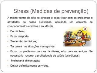 Stress (Medidas de prevenção)
A melhor forma de não se stressar é saber lidar com os problemas e
atividades do nosso quotidiano, adotando um conjunto de
comportamentos corretos e saudáveis.
• Dormir bem;
• Fazer desporto;
• Tentar não ter dividas;
• Ter calma nas situações mais graves;
• Expor os problemas com os familiares, e/ou com os amigos. Se
necessário, recorrer a profissionais de saúde (psicólogos);
• Melhorar a alimentação;
• Deixar definitivamente os vícios.
 