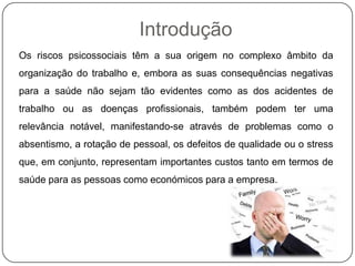 Introdução
Os riscos psicossociais têm a sua origem no complexo âmbito da
organização do trabalho e, embora as suas consequências negativas
para a saúde não sejam tão evidentes como as dos acidentes de
trabalho ou as doenças profissionais, também podem ter uma
relevância notável, manifestando-se através de problemas como o
absentismo, a rotação de pessoal, os defeitos de qualidade ou o stress
que, em conjunto, representam importantes custos tanto em termos de
saúde para as pessoas como económicos para a empresa.
 