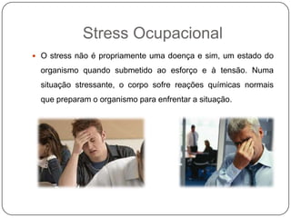 Stress Ocupacional
 O stress não é propriamente uma doença e sim, um estado do
organismo quando submetido ao esforço e à tensão. Numa
situação stressante, o corpo sofre reações químicas normais
que preparam o organismo para enfrentar a situação.
 