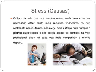 Stress (Causas)
 O tipo de vida que nos auto-impomos, onde pensamos ser
necessário obter muito mais recursos financeiros do que
realmente necessitamos, nos exige mais esforço para cumprir o
padrão estabelecido e nos coloca diante de conflitos na vida
profissional onde há cada vez mais competição e menos
espaço.
 