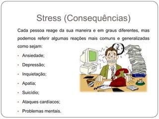 Stress (Consequências)
Cada pessoa reage da sua maneira e em graus diferentes, mas
podemos referir algumas reações mais comuns e generalizadas
como sejam:
• Ansiedade;
• Depressão;
• Inquietação;
• Apatia;
• Suicídio;
• Ataques cardíacos;
• Problemas mentais.
 