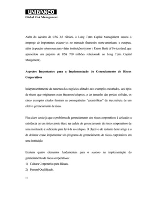 Global Risk Management




Além do socorro de US$ 3.6 bilhões, o Long Term Capital Management custou o
emprego de importantes executivos no mercado financeiro norte-americano e europeu,
além de perdas volumosas para várias instituições (como o Union Bank of Switzerland, que
apresentou um prejuízo de US$ 700 milhões relacionado ao Long Term Capital
Mangement).


Aspectos Importantes para a Implementação do Gerenciamento de Riscos
Corporativos


Independentemente da natureza dos negócios afetados nos exemplos mostrados, dos tipos
de riscos que originaram estes fracassos/colapsos, e do tamanho das perdas sofridas, os
cinco exemplos citados ilustram as consequências “catastróficas” da inexistência de um
efetivo gerenciamento de risco.


Fica claro desde já que o problema de gerenciamento dos riscos corporativos é delicado: a
existência de um único ponto fraco na cadeia do gerenciamento de riscos corporativos de
uma instituição é suficiente para levá-la ao colapso. O objetivo do restante deste artigo é o
de delinear como implementar um programa de gerenciamento de riscos corporativos em
uma instituição.


Existem quatro elementos fundamentais para o sucesso na implementação do
gerenciamento de riscos corporativos:
1) Cultura Corporativa para Riscos.
2) Pessoal Qualificado.

11
 