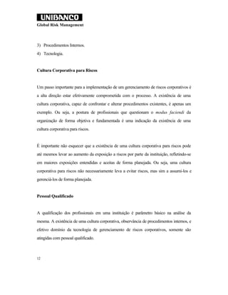 Global Risk Management



3) Procedimentos Internos.
4) Tecnologia.


Cultura Corporativa para Riscos


Um passo importante para a implementação de um gerenciamento de riscos corporativos é
a alta direção estar efetivamente comprometida com o processo. A existência de uma
cultura corporativa, capaz de confrontar e alterar procedimentos existentes, é apenas um
exemplo. Ou seja, a postura de profissionais que questionam o modus faciendi da
organização de forma objetiva e fundamentada é uma indicação da existência de uma
cultura corporativa para riscos.


É importante não esquecer que a existência de uma cultura corporativa para riscos pode
até mesmos levar ao aumento da exposição a riscos por parte da instituição, refletindo-se
em maiores exposições entendidas e aceitas de forma planejada. Ou seja, uma cultura
corporativa para riscos não necessariamente leva a evitar riscos, mas sim a assumi-los e
gerenciá-los de forma planejada.


Pessoal Qualificado


A qualificação dos profissionais em uma instituição é parâmetro básico na análise da
mesma. A existência de uma cultura corporativa, observância de procedimentos internos, e
efetivo domínio da tecnologia de gerenciamento de riscos corporativos, somente são
atingidas com pessoal qualificado.



12
 