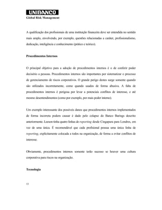 Global Risk Management



A qualificação dos profissionais de uma instituição financeira deve ser entendida no sentido
mais amplo, envolvendo, por exemplo, questões relacionadas a caráter, profissionalismo,
dedicação, inteligência e conhecimento (prático e teórico).


Procedimentos Internos


O principal objetivo para a adoção de procedimentos internos é o de conferir poder
decisório a pessoas. Procedimentos internos são importantes por sistematizar o processo
de gerenciamento de riscos corporativos. O grande perigo destes surge somente quando
são utilizados incorretamente, como quando usados de forma abusiva. A falta de
procedimentos internos é perigosa por levar a potenciais conflitos de interesse, e até
mesmo desentendimentos (como por exemplo, por mais poder interno).


Um exemplo interessante dos possíveis danos que procedimentos internos implementados
de forma incorreta podem causar é dado pelo colapso do Banco Barings descrito
anteriormente. Leeson tinha quatro linhas de reporting desde Cingapura para Londres, em
vez de uma única. É recomendável que cada profisional possua uma única linha de
reporting, explicitamente colocada a todos na organização, de forma a evitar conflitos de
interesse.


Obviamente, procedimentos internos somente terão sucesso se houver uma cultura
corporativa para riscos na organização.


Tecnologia



13
 